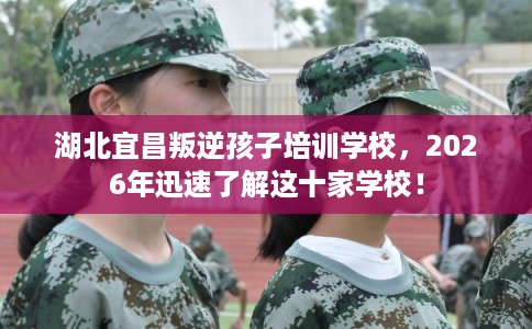 湖北宜昌叛逆孩子培训学校，2026年迅速了解这十家学校！