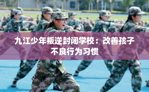 九江少年叛逆封闭学校：改善孩子不良行为习惯