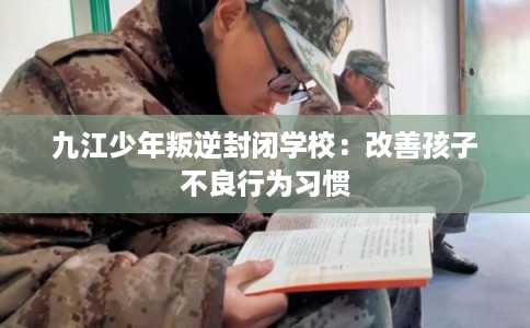 九江少年叛逆封闭学校：改善孩子不良行为习惯