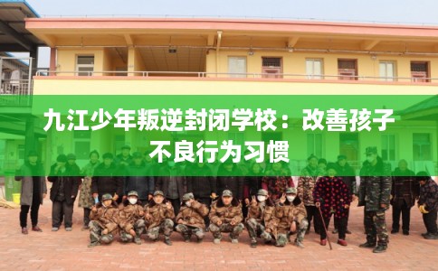 九江少年叛逆封闭学校：改善孩子不良行为习惯