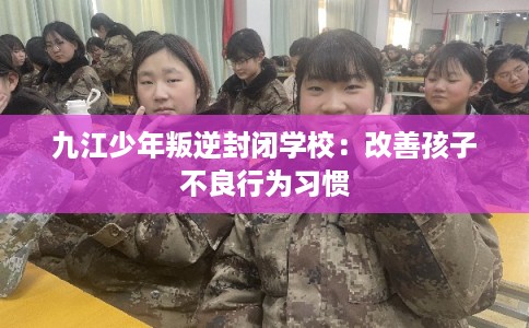 九江少年叛逆封闭学校：改善孩子不良行为习惯