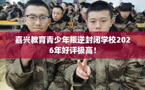 嘉兴教育青少年叛逆封闭学校2026年好评极高! 嘉兴教育青少年叛逆封闭学校2026年好评极高!
