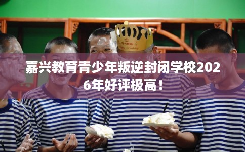 嘉兴教育青少年叛逆封闭学校2026年好评极高! 嘉兴教育青少年叛逆封闭学校2026年好评极高!