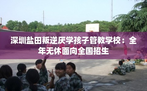 深圳盐田叛逆厌学孩子管教学校：全年无休面向全国招生