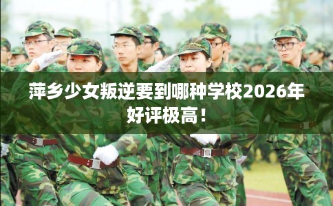 萍乡少女叛逆要到哪种学校2026年好评极高！