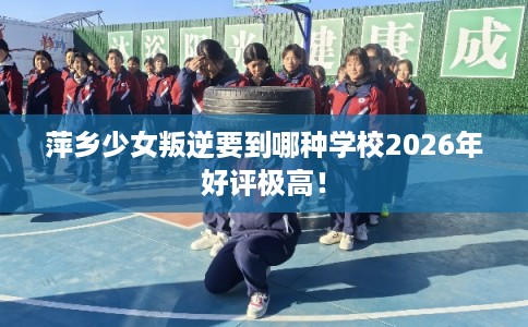 萍乡少女叛逆要到哪种学校2026年好评极高！