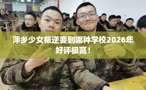 萍乡少女叛逆要到哪种学校2026年好评极高！