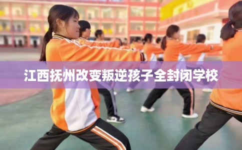 江西抚州改变叛逆孩子全封闭学校 江西抚州改变叛逆孩子全封闭学校