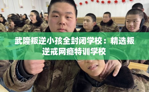 武隆叛逆小孩全封闭学校：精选叛逆戒网瘾特训学校