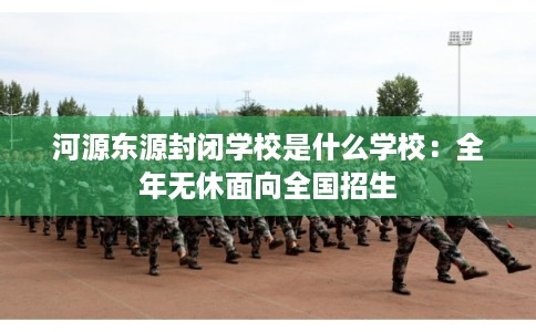 河源东源封闭学校是什么学校：全年无休面向全国招生