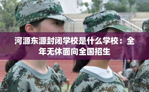 河源东源封闭学校是什么学校：全年无休面向全国招生