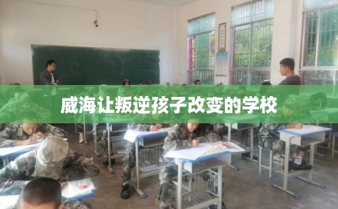 威海让叛逆孩子改变的学校 威海让叛逆孩子改变的学校