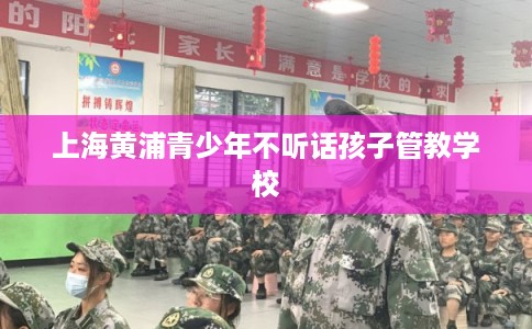 上海黄浦青少年不听话孩子管教学校