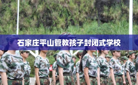 石家庄平山管教孩子封闭式学校