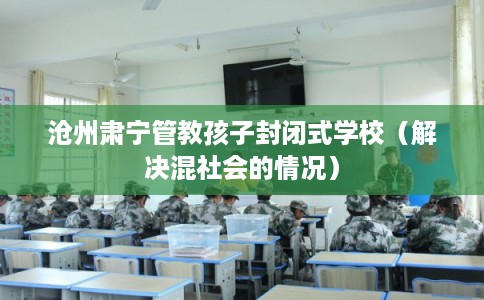 沧州肃宁管教孩子封闭式学校（解决混社会的情况）