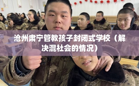 沧州肃宁管教孩子封闭式学校（解决混社会的情况）