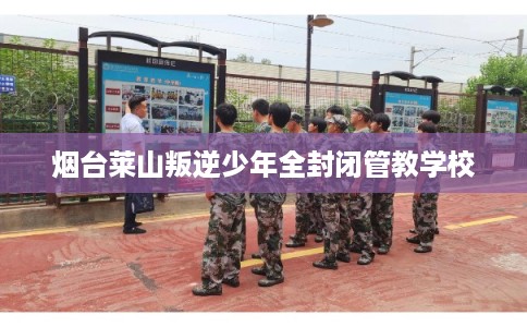 烟台莱山叛逆少年全封闭管教学校