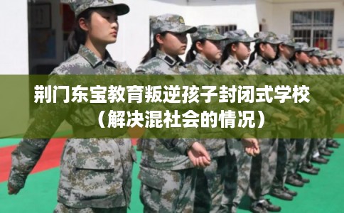 荆门东宝教育叛逆孩子封闭式学校(解决混社会的情况) 荆门东宝教育叛逆孩子封闭式学校(解决混社会的情况)