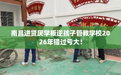 南昌进贤厌学叛逆孩子管教学校2026年错过亏大！