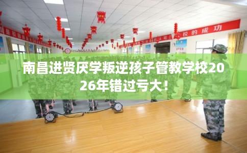 南昌进贤厌学叛逆孩子管教学校2026年错过亏大！