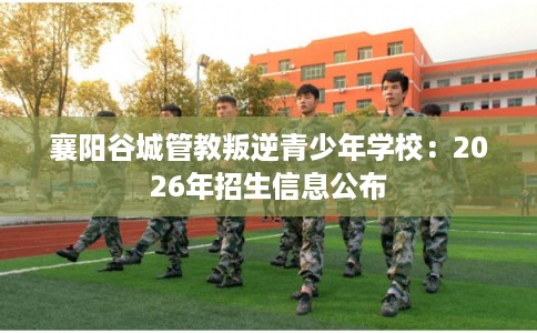 襄阳谷城管教叛逆青少年学校：2026年招生信息公布