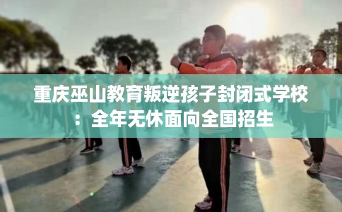 重庆巫山教育叛逆孩子封闭式学校:全年无休面向全国招生 重庆巫山教育叛逆孩子封闭式学校:全年无休面向全国招生