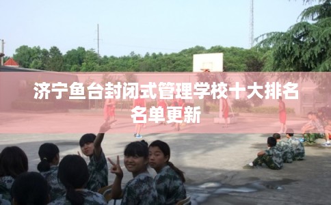 济宁鱼台封闭式管理学校十大排名名单更新