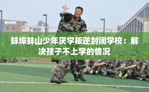 蚌埠蚌山少年厌学叛逆封闭学校：解决孩子不上学的情况