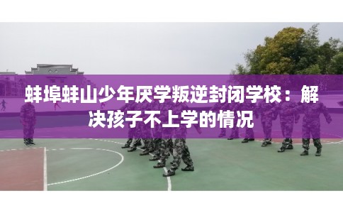 蚌埠蚌山少年厌学叛逆封闭学校：解决孩子不上学的情况