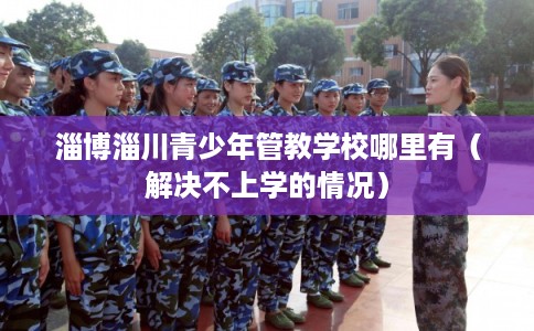 淄博淄川青少年管教学校哪里有（解决不上学的情况）