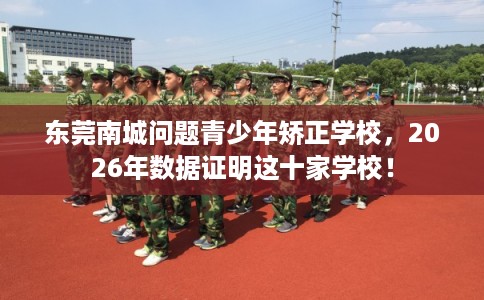 东莞南城问题青少年矫正学校，2026年数据证明这十家学校！