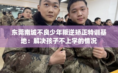 东莞南城不良少年叛逆矫正特训基地:解决孩子不上学的情况 东莞南城不良少年叛逆矫正特训基地:解决孩子不上学的情况
