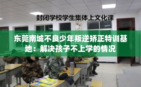 东莞南城不良少年叛逆矫正特训基地:解决孩子不上学的情况 东莞南城不良少年叛逆矫正特训基地:解决孩子不上学的情况