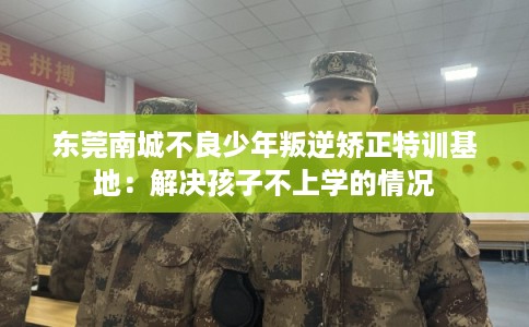 东莞南城不良少年叛逆矫正特训基地：解决孩子不上学的情况