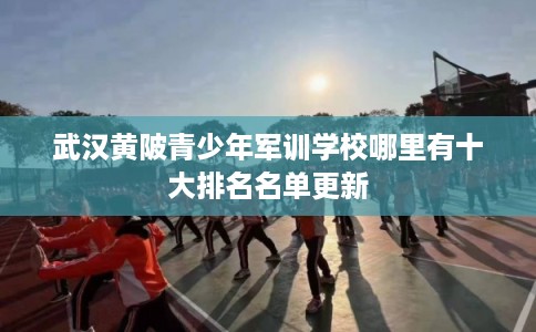 武汉黄陂青少年军训学校哪里有十大排名名单更新