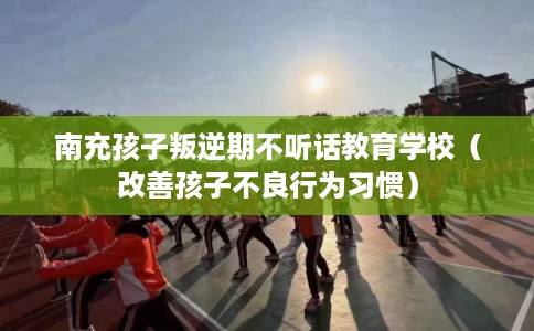 南充孩子叛逆期不听话教育学校(改善孩子不良行为习惯) 南充孩子叛逆期不听话教育学校(改善孩子不良行为习惯)