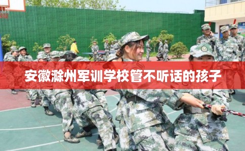 安徽滁州军训学校管不听话的孩子