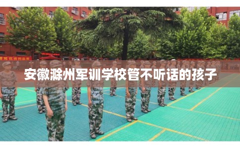 安徽滁州军训学校管不听话的孩子