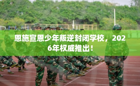 恩施宣恩少年叛逆封闭学校,2026年权威推出! 恩施宣恩少年叛逆封闭学校,2026年权威推出!