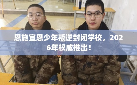 恩施宣恩少年叛逆封闭学校，2026年权威推出！