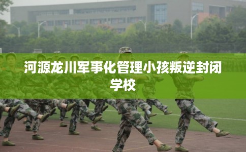 河源龙川军事化管理小孩叛逆封闭学校
