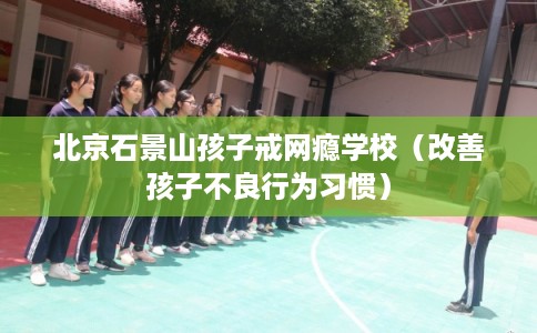 北京石景山孩子戒网瘾学校(改善孩子不良行为习惯) 北京石景山孩子戒网瘾学校(改善孩子不良行为习惯)