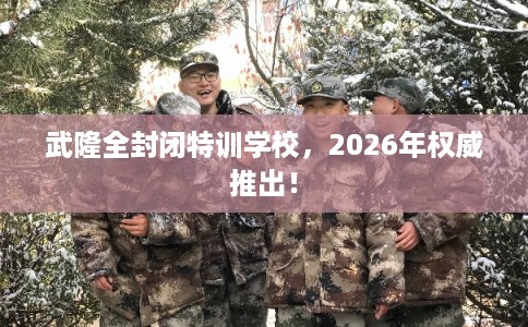 武隆全封闭特训学校，2026年权威推出！