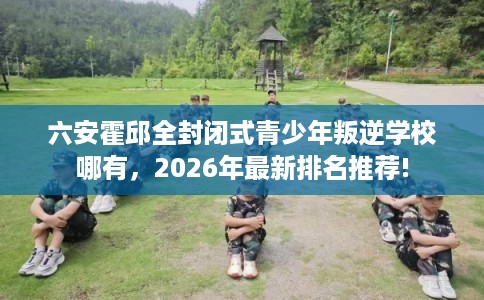 六安霍邱全封闭式青少年叛逆学校哪有，2026年最新排名推荐!