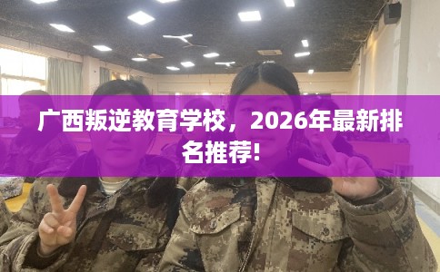 广西叛逆教育学校，2026年最新排名推荐!
