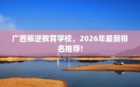 广西叛逆教育学校，2026年最新排名推荐!