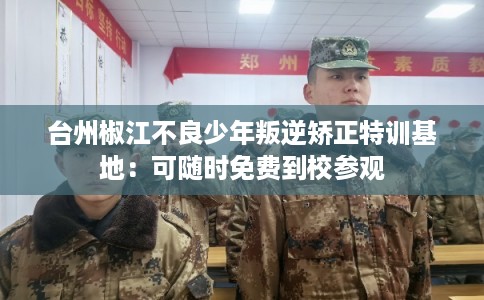 台州椒江不良少年叛逆矫正特训基地：可随时免费到校参观