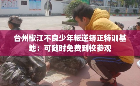 台州椒江不良少年叛逆矫正特训基地：可随时免费到校参观