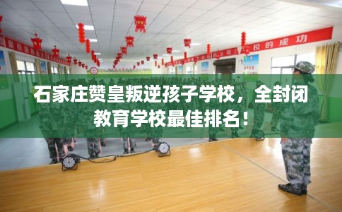 石家庄赞皇叛逆孩子学校，全封闭教育学校最佳排名！