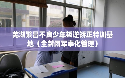 芜湖繁昌不良少年叛逆矫正特训基地（全封闭军事化管理）